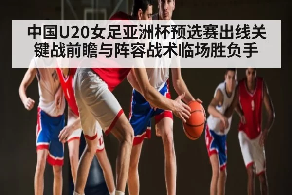中国U20女足亚洲杯预选赛出线关键战前瞻与阵容战术临场胜负手