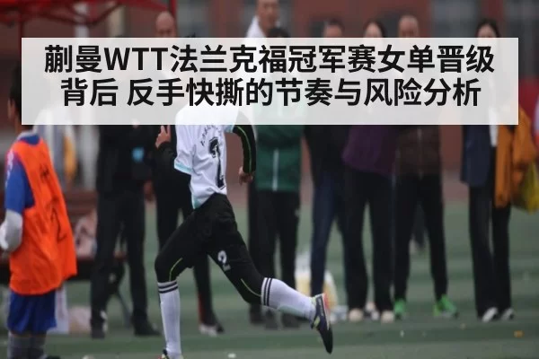 蒯曼WTT法兰克福冠军赛女单晋级背后 反手快撕的节奏与风险分析